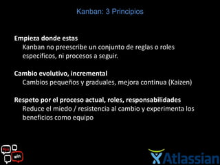 Kanban: 3 Principios


Empieza donde estas
  Kanban no preescribe un conjunto de reglas o roles
  especificos, ni procesos a seguir.

Cambio evolutivo, incremental
  Cambios pequeños y graduales, mejora continua (Kaizen)

Respeto por el proceso actual, roles, responsabilidades
  Reduce el miedo / resistencia al cambio y experimenta los
  beneficios como equipo
 