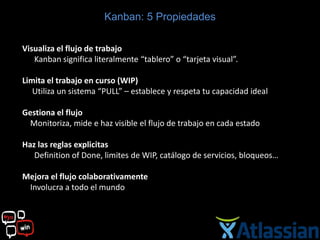 Kanban: 5 Propiedades

Visualiza el flujo de trabajo
   Kanban significa literalmente “tablero” o “tarjeta visual”.

Limita el trabajo en curso (WIP)
   Utiliza un sistema “PULL” – establece y respeta tu capacidad ideal

Gestiona el flujo
  Monitoriza, mide e haz visible el flujo de trabajo en cada estado

Haz las reglas explicitas
   Definition of Done, limites de WIP, catálogo de servicios, bloqueos…

Mejora el flujo colaborativamente
 Involucra a todo el mundo
 