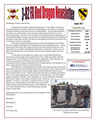 Red Dragon Families and Friends,                                                                     August 2011
         Greetings from Southern Salah ad Din province! Your Soldier continues to                 Inside this issue:
provide an impressive display of precision and discipline in all actions as we partner
with Iraqi Security Forces across our area of responsibility. As you read through the       Headquarters Battery       2-5
newsletter, you will see that we are executing a wide range of missions in a very               Alpha Battery          6-8
diverse area of Iraq. The tone of the message is positive because our requirements are
                                                                                                Bravo Battery         9-10
clear and Red Dragon Troopers are focused on accomplishing all tasks with excellence.
No doubt we are able to do this with the love and support you provide from home and             Golf Company         11-13
                                                                                                                     11-
we thank you for all you are doing!
                                                                                              Chaplain’s Corner        14
         The month of August is going to bring a welcomed change for the battalion.
Our first Troopers head home for a well-deserved rest and recuperation leave. At this         Rear Detachment          15
point all have been given their target month for leave and while there may be a few             Promotions &
adjustments as we continue through the deployment, I suspect they will be very lim-            Re-enlistments          16
ited. For those that will see your Soldier very soon, have a great reunion with your            Photo Collage        17-18
                                                                                                                     17-
loved one.
         At this point, you probably have heard, seen, or read about the political
discussions concerning the security agreement in Iraq. While our leaders work the
long-term plan out, our battalion mission remains unchanged. In the meantime, we
will make you proud by performing our duties with honor and                                Get the most up-to-date information
                                                                                                   on the Red Dragons:
continuing to build a strategic partnership with our Iraqi Security Force brothers as we
advise, train, and assist them in security operations.
         The battalion‟s communication lines remain wide open ensuring you have the
most current and accurate information about what is going on in Iraq. This also allows      www.facebook.com/382FARedDragons
those of us deployed to receive regular updates and key information about what is
going on back home as well. Thanks to those that were able to attend the town hall in
July. It was a great opportunity to clarify some of your questions. We will conduct
another town hall in October. In the meantime, we will use newsletters, Facebook,
FRG Family Night, e-mail, Skype, and phone calls to keep you
updated. As always, if you have a suggestion on how we can
improve our communication, please send a note to your FRG
leader, battery commander/first sergeant, or me/CSM Soto. We
are always looking for ways to best communicate the great
progress being made.

Thanks again for all you are doing and will do in support of the
Red Dragons!

BlackJack!

Red Dragons!

Sincerely,

LTC Nate Cook                                                      LTC Cook out on patrol with Bravo and a local Iraqi
                                                                                Security Force leader
 