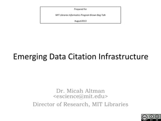 Prepared for
MIT Libraries Informatics Program Brown Bag Talk
August2013
Emerging Data Citation Infrastructure
Dr. Micah Altman
<escience@mit.edu>
Director of Research, MIT Libraries
 