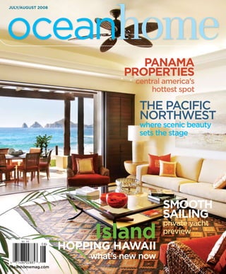 oceanhome
July/august 2008




                                 panama
                              propertIes
                                central america’s
                                    hottest spot

                                 the Pacific
                                 Northwest
                                 where scenic beauty
                                 sets the stage




                                        smootH
                                        saIlIng
                                        private yacht
                        Island          preview

                   HoppIng HawaII
                       what’s new now
oceanhomemag.com
 
