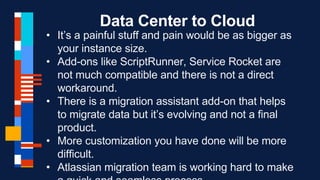 Data Center to Cloud
• It’s a painful stuff and pain would be as bigger as
your instance size.
• Add-ons like ScriptRunner, Service Rocket are
not much compatible and there is not a direct
workaround.
• There is a migration assistant add-on that helps
to migrate data but it’s evolving and not a final
product.
• More customization you have done will be more
difficult.
• Atlassian migration team is working hard to make
 