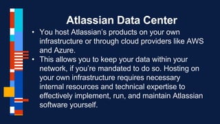 Atlassian Data Center
• You host Atlassian’s products on your own
infrastructure or through cloud providers like AWS
and Azure.
• This allows you to keep your data within your
network, if you’re mandated to do so. Hosting on
your own infrastructure requires necessary
internal resources and technical expertise to
effectively implement, run, and maintain Atlassian
software yourself.
 