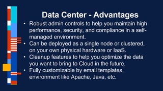 Data Center - Advantages
• Robust admin controls to help you maintain high
performance, security, and compliance in a self-
managed environment.
• Can be deployed as a single node or clustered,
on your own physical hardware or IaaS.
• Cleanup features to help you optimize the data
you want to bring to Cloud in the future.
• Fully customizable by email templates,
environment like Apache, Java, etc.
 