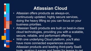 Atlassian Cloud
• Atlassian offers products as always-on,
continuously updated, highly secure services,
doing the heavy lifting so you can focus on your
business priorities.
• Atlassian SaaS products are built on best-in-class
cloud technologies, providing you with a scalable,
secure, reliable, and performant offering.
• With one underlying Cloud platform, you’ll also
have more connected experiences across
Atlassian products and leading third-party SaaS
 