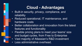 Cloud - Advantages
• Built-in security, privacy, compliance, and
reliability
• Reduced operational, IT maintenance, and
hardware costs
• Better collaboration and innovation from the latest
features and functionality
• Flexible pricing plans to meet your teams' size
and budget cycles, from Free to Enterprise
• Vast majority of Atlassian’s R&D investment
• Less administrative overhead.
 