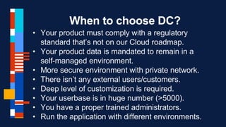 When to choose DC?
• Your product must comply with a regulatory
standard that’s not on our Cloud roadmap.
• Your product data is mandated to remain in a
self-managed environment.
• More secure environment with private network.
• There isn’t any external users/customers.
• Deep level of customization is required.
• Your userbase is in huge number (>5000).
• You have a proper trained administrators.
• Run the application with different environments.
 