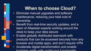 When to choose Cloud?
• Eliminate manual upgrades and software
maintenance, reducing your total cost of
ownership
• Benefit from real-time security updates, and a
team of Atlassian experts working around the
clock to keep your data secure
• Enable globally distributed teamwork with
products that can be accessed securely from any
browser and mobile apps, and don’t require VPN
• Accelerate digital transformation and enable
 