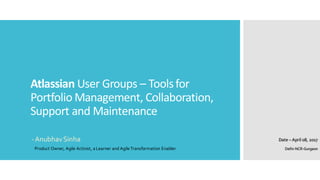 Atlassian User	
  Groups	
  – Tools	
  for	
  
Portfolio	
  Management,	
  Collaboration,	
  
Support	
  and	
  Maintenance
-­‐ Anubhav  Sinha Date  – April  08,  2017
Product  Owner,  Agile  Activist,  a  Learner  and  Agile  Transformation  Enabler Delhi-­‐NCR-­‐Gurgaon
 