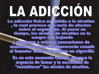 La adicción física es debida a la nicotina , la cual provoca una serie de efectos sobre el organismo. Al pasar un tiempo, los niveles de nicotina en la sangre van bajando y empiezan a notarse sensaciones de malestar que sólo desaparecerán cuando el fumador vuelva a fumarse un cigarrillo.  Es en este momento cuando aparece la urgencia de fumar y la necesidad de "restablecer" los niveles de nicotina.  LA ADICCIÓN 