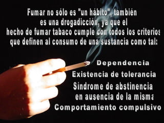 Fumar no sólo es "un hábito", también es una drogadicción, ya que el hecho de fumar tabaco cumple con todos los criterios que definen al consumo de una sustancia como tal: Existencia de tolerancia  Dependencia  Síndrome de abstinencia en ausencia de la misma  Comportamiento compulsivo 