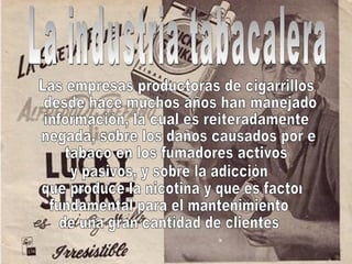 La industria tabacalera Las empresas productoras de cigarrillos desde hace muchos años han manejado  información, la cual es reiteradamente negada, sobre los daños causados por el  tabaco en los fumadores activos y pasivos, y sobre la adicción que produce la nicotina y que es factor  fundamental para el mantenimiento  de una gran cantidad de clientes  