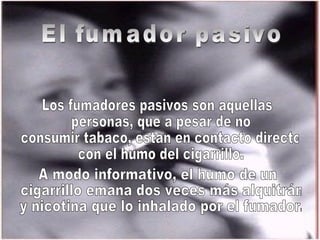 El fumador pasivo Los fumadores pasivos son aquellas personas, que a pesar de no consumir tabaco, están en contacto directo con el humo del cigarrillo.  A modo informativo, el humo de un cigarrillo emana dos veces más alquitrán y nicotina que lo inhalado por el fumador.  