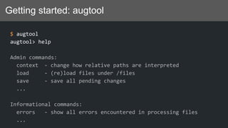 Getting started: augtool
$ augtool
augtool> help
Admin commands:
context - change how relative paths are interpreted
load - (re)load files under /files
save - save all pending changes
...
Informational commands:
errors - show all errors encountered in processing files
...
 