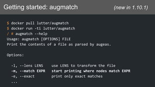 Getting started: augmatch (new in 1.10.1)
$ docker pull lutter/augmatch
$ docker run -ti lutter/augmatch
/ # augmatch --help
Usage: augmatch [OPTIONS] FILE
Print the contents of a file as parsed by augeas.
Options:
-l, --lens LENS use LENS to transform the file
-m, --match EXPR start printing where nodes match EXPR
-e, --exact print only exact matches
...
 