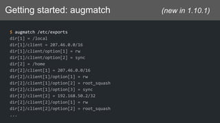 Getting started: augmatch (new in 1.10.1)
$ augmatch /etc/exports
dir[1] = /local
dir[1]/client = 207.46.0.0/16
dir[1]/client/option[1] = rw
dir[1]/client/option[2] = sync
dir[2] = /home
dir[2]/client[1] = 207.46.0.0/16
dir[2]/client[1]/option[1] = rw
dir[2]/client[1]/option[2] = root_squash
dir[2]/client[1]/option[3] = sync
dir[2]/client[2] = 192.168.50.2/32
dir[2]/client[2]/option[1] = rw
dir[2]/client[2]/option[2] = root_squash
...
 