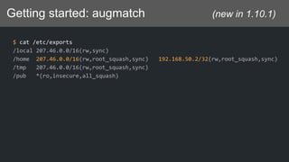 Getting started: augmatch (new in 1.10.1)
$ cat /etc/exports
/local 207.46.0.0/16(rw,sync)
/home 207.46.0.0/16(rw,root_squash,sync) 192.168.50.2/32(rw,root_squash,sync)
/tmp 207.46.0.0/16(rw,root_squash,sync)
/pub *(ro,insecure,all_squash)
 