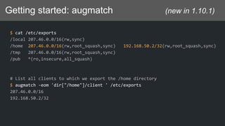 Getting started: augmatch (new in 1.10.1)
$ cat /etc/exports
/local 207.46.0.0/16(rw,sync)
/home 207.46.0.0/16(rw,root_squash,sync) 192.168.50.2/32(rw,root_squash,sync)
/tmp 207.46.0.0/16(rw,root_squash,sync)
/pub *(ro,insecure,all_squash)
# List all clients to which we export the /home directory
$ augmatch -eom 'dir["/home"]/client ' /etc/exports
207.46.0.0/16
192.168.50.2/32
 