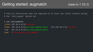 Getting started: augmatch (new in 1.10.1)
# Find all directories that are exported to at least one client without having
# the 'root_squash' option set
$ cat /etc/exports
/local 207.46.0.0/16(rw,sync)
/home 207.46.0.0/16(rw,root_squash,sync) 192.168.50.2/32(rw,sync)
/tmp 207.46.0.0/16(rw,root_squash,sync)
/pub *(ro,insecure,all_squash)
 