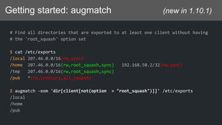 Getting started: augmatch (new in 1.10.1)
# Find all directories that are exported to at least one client without having
# the 'root_squash' option set
$ cat /etc/exports
/local 207.46.0.0/16(rw,sync)
/home 207.46.0.0/16(rw,root_squash,sync) 192.168.50.2/32(rw,sync)
/tmp 207.46.0.0/16(rw,root_squash,sync)
/pub *(ro,insecure,all_squash)
$ augmatch -eom 'dir[client[not(option = "root_squash")]]' /etc/exports
/local
/home
/pub
 