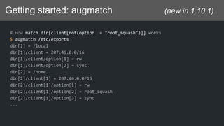 Getting started: augmatch (new in 1.10.1)
# How match dir[client[not(option = "root_squash")]] works
$ augmatch /etc/exports
dir[1] = /local
dir[1]/client = 207.46.0.0/16
dir[1]/client/option[1] = rw
dir[1]/client/option[2] = sync
dir[2] = /home
dir[2]/client[1] = 207.46.0.0/16
dir[2]/client[1]/option[1] = rw
dir[2]/client[1]/option[2] = root_squash
dir[2]/client[1]/option[3] = sync
...
 