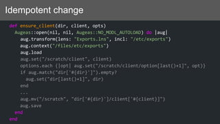 Idempotent change
def ensure_client(dir, client, opts)
Augeas::open(nil, nil, Augeas::NO_MODL_AUTOLOAD) do |aug|
aug.transform(lens: "Exports.lns", incl: "/etc/exports")
aug.context("/files/etc/exports")
aug.load
aug.set("/scratch/client", client)
options.each {|opt| aug.set("/scratch/client/option[last()+1]", opt)}
if aug.match("dir['#{dir}']").empty?
aug.set("dir[last()+1]", dir)
end
...
aug.mv("/scratch", "dir['#{dir}']/client['#{client}]")
aug.save
end
end
 