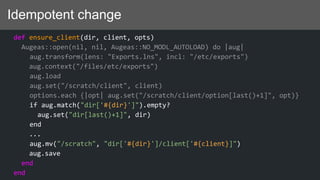 Idempotent change
def ensure_client(dir, client, opts)
Augeas::open(nil, nil, Augeas::NO_MODL_AUTOLOAD) do |aug|
aug.transform(lens: "Exports.lns", incl: "/etc/exports")
aug.context("/files/etc/exports")
aug.load
aug.set("/scratch/client", client)
options.each {|opt| aug.set("/scratch/client/option[last()+1]", opt)}
if aug.match("dir['#{dir}']").empty?
aug.set("dir[last()+1]", dir)
end
...
aug.mv("/scratch", "dir['#{dir}']/client['#{client}]")
aug.save
end
end
 
