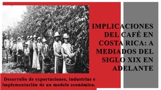 Desarrollo de exportaciones, industrias e
implementación de un modelo económico.
IMPLICACIONES
DEL CAFÉ EN
COSTA RICA: A
MEDIADOS DEL
SIGLO XIX EN
ADELANTE
 
