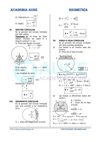 ACADEMIA AUGE GEOMETRÍA
http://www.academiaauge.com CUESTIONARIO DESARROLLADO
D: Diámetro S = 
2
2
D






R: Radio S =
4
D
2

II. SECTOR CIRCULAR
Es la porción del círculo limitada
por dos radios
Teorema 2. El área de todo
sector circular de radio R y
ángulo central “” es:
S: Area del Sector Circular
R² ------ 360º
s ------ º
º
360
R
S
2


= (I)

O es centro 2R ----- 360º
R es radio  ------ 
 es longitud de arco
 =
º
360
R
2 

(II)
Dividendo I entre II
2
R
S
=

S =
2
R


III. SEGMENTO CIRCULAR
Es la porción del círculo limitada
por una cuerda y su respectivo
arco.
S = Area del Segmento Circular
S = -
S =
2
Sen
R
360
R
2
2

−


S = 






−

Sen
180
2
R
2
IV. ZONA O FAJA CIRCULAR
Es la porción de círculo limitada
por dos cuerdas paralelas.
a) Las bases a un mismo lado del
centro.
S: Área de la faja circular
mAOD = 
mBOC = 
S = SAD
segmento – SBC
segmento
S =
( )







+

−

−


Sen
Sen
º
180
2
R
2
Si  +  = 180º Sen  = Sen 
S = ( )

−


º
360
R
2
b) Las bases a diferentes lados del
centro.
O : Centro
S : Area de la faja
circular
mAOD = º
mBOC = º
S = R² - S AD segmento – S BC segmento
S =







+

+

−

−

Sen
Sen
)
360
(
180
2
R
2
Si  +  = 180º => Sen  = Sen 

o
R R
S
 

o
R
R
S
A
B
C
D
R
o
A
B
S


R
R
R
R
A D
C
B
o
 