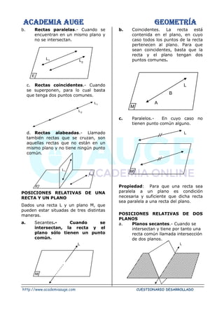 ACADEMIA AUGE GEOMETRÍA
http://www.academiaauge.com CUESTIONARIO DESARROLLADO
b. Rectas paralelas.- Cuando se
encuentran en un mismo plano y
no se intersectan.
c. Rectas coincidentes.- Cuando
se superponen, para lo cual basta
que tenga dos puntos comunes.
d. Rectas alabeadas.- Llamado
también rectas que se cruzan, son
aquellas rectas que no están en un
mismo plano y no tiene ningún punto
común.
POSICIONES RELATIVAS DE UNA
RECTA Y UN PLANO
Dados una recta L y un plano M, que
pueden estar situadas de tres distintas
maneras.
a. Secantes.- Cuando se
intersectan, la recta y el
plano sólo tienen un punto
común.
b. Coincidentes. La recta está
contenida en el plano, en cuyo
caso todos los puntos de la recta
pertenecen al plano. Para que
sean coincidentes, basta que la
recta y el plano tengan dos
puntos comunes.
c. Paralelos.- En cuyo caso no
tienen punto común alguno.
Propiedad: Para que una recta sea
paralela a un plano es condición
necesaria y suficiente que dicha recta
sea paralela a una recta del plano.
POSICIONES RELATIVAS DE DOS
PLANOS
a. Planos secantes.- Cuando se
intersectan y tiene por tanto una
recta común llamada intersección
de dos planos.
L2
L1
R
L1
L2
L1 L2
E
L
M
L
M
A
B
L
M
L
 