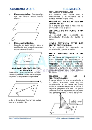 ACADEMIA AUGE GEOMETRÍA
http://www.academiaauge.com CUESTIONARIO DESARROLLADO
D
C
B
A
P
M
b. Planos paralelos.- Son aquellos
que no tienen punto común
alguno.
c. Planos coincidentes.-
Cuando se superponen, para lo
cual basta que tenga tres puntos
comunes no colineales.
ANGULOS ENTRE DOS RECTAS
ALABEADAS
Es el ángulo que forman uno de ellos
con una paralela a la otra trazada por
un punto cualquiera de la primera.
: Es el ángulo que forman las rectas
que se cruzan L1 y L2
RECTAS PERPENDICULARES
Son aquellas dos rectas que al
interceptarse o al cruzarse en el
espacio forman ángulo recto.
ANGULO DE UNA RECTA SECANTE
CON UN PLANO
Es el ángulo que hace la recta con su
proyección sobre el plano.
DISTANCIA DE UN PUNTO A UN
PLANO.
La longitud del segmento de
perpendicular trazada del punto al
plano.
MENOR DISTANCIA ENTRE DOS
RECTAS QUE SE CRUZAN
Es la longitud del segmento de
perpendicular, común a ambas.
RECTA PERPENDICULAR A UN
PLANO
Si una recta es perpendicular a un
plano entonces es perpendicular a
todas las rectas contenidas en el plano.
Propiedad: Para que una recta sea
perpendicular a un plano es condición
necesaria y suficiente que dicha recta
sea perpendicular a dos rectas secantes
del plano.
TEOREMA DE LAS 3
PERPENDICULARES
Si desde el pie de una perpendicular a
un plano trazamos una segunda
perpendicular a una recta del plano,
entonces toda recta que une el pie de la
segunda perpendicular con un punto
cualquiera de la perpendicular al plano
será perpendicular a la recta del plano.
mPDC = 90º
P
O
P
Q
L3
L2

L1
 