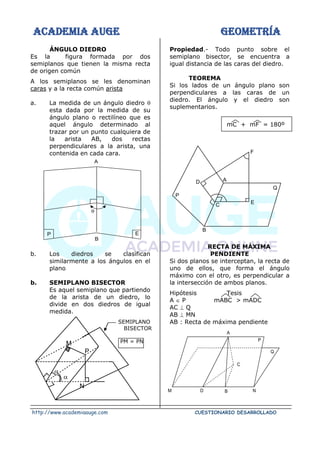 ACADEMIA AUGE GEOMETRÍA
http://www.academiaauge.com CUESTIONARIO DESARROLLADO
ÁNGULO DIEDRO
Es la figura formada por dos
semiplanos que tienen la misma recta
de origen común
A los semiplanos se les denominan
caras y a la recta común arista
a. La medida de un ángulo diedro 
esta dada por la medida de su
ángulo plano o rectilíneo que es
aquel ángulo determinado al
trazar por un punto cualquiera de
la arista AB, dos rectas
perpendiculares a la arista, una
contenida en cada cara.
b. Los diedros se clasifican
similarmente a los ángulos en el
plano
b. SEMIPLANO BISECTOR
Es aquel semiplano que partiendo
de la arista de un diedro, lo
divide en dos diedros de igual
medida.
Propiedad.- Todo punto sobre el
semiplano bisector, se encuentra a
igual distancia de las caras del diedro.
TEOREMA
Si los lados de un ángulo plano son
perpendiculares a las caras de un
diedro. El ángulo y el diedro son
suplementarios.
mC + mF = 180º
RECTA DE MÁXIMA
PENDIENTE
Si dos planos se interceptan, la recta de
uno de ellos, que forma el ángulo
máximo con el otro, es perpendicular a
la intersección de ambos planos.
Hipótesis Tesis
A  P mABC > mADC
AC ⊥ Q
AB ⊥ MN
AB : Recta de máxima pendiente
P E
B

A
Q
F
C E
B
A
D
P
A
P
Q
C
M D B N
SEMIPLANO
BISECTOR
PM = PN


M
N
P
 