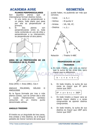 ACADEMIA AUGE GEOMETRÍA
http://www.academiaauge.com CUESTIONARIO DESARROLLADO
PLANOS PERPENDICULARES
Son aquellos planos que al
interceptarse forman diedros rectos.
a. Si una recta es perpendicular a
un plano, todo plano que pasa
por ella es perpendicular al
primero.
b. Si dos planos son
perpendiculares entre sí, toda
recta contenida en uno de ellos y
perpendicular a su intersección,
es perpendicular al otro plano.
AREA DE LA PROYECCIÓN DE UN
TRIANGULO EN EL PLANO
Area (AHC) = Area (ABC). Cos 
ANGULO POLIEDRO, SÓLIDO O
ANGULOIDE
Es la figura formada por tres o más
planos (caras), que se cortan dos a dos
y cuyas intersecciones (aristas)
concurren en un mismo punto
denominado vértice.
ANGULO TRIEDRO
El triedro es un ánguloide de tres caras,
tres aristas y tres diedros; es el ángulo
poliedro de menor número de caras que
puede haber, no pudiendo ser más que
convexo.
- Caras : a, b, c
- Vértice : El punto V
- Aristas : VA, VB, VC.
- Diedros : , , 
Notación : Triedro V-ABC
PROPIEDADES DE LOS
TRIEDROS
a. En todo triedro, una cara es menor
que la suma de las otras dos, pero
mayor que su diferencia.
b – c < a < b + c
b. En todo triedro, la suma de sus
caras es mayor que 0º pero
menor que 360º.
0º < a + b + c < 360º
c. En todo triedro a mayor cara se
opone mayor diedro y a caras
congruentes se oponen diedros
congruentes.
d. En todo triedro, la suma de sus
diedros es mayor que 180º pero
menor que 540º
E
P
R
B
H

A
C


a b
c
C
B A.
.
V

 