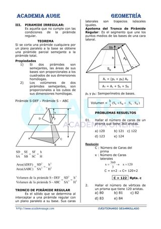 ACADEMIA AUGE GEOMETRÍA
http://www.academiaauge.com CUESTIONARIO DESARROLLADO
III. PIRAMIDE IRREGULAR:
Es aquella que no cumple con las
condiciones de la pirámide
regular.
TEOREMA
Si se corta una pirámide cualquiera por
un plano paralelo a la base se obtiene
una pirámide parcial semejante a la
pirámide total.
Propiedades
1) Si dos pirámides son
semejantes, las áreas de sus
bases son proporcionales a los
cuadrados de sus dimensiones
homólogas.
2) Los volúmenes de dos
pirámides semejantes, son
proporcionales a los cubos de
sus dimensiones homólogas.
Pirámide S-DEF  Pirámide S – ABC
H
h
SC
SF
SB
SE
SA
SD
=
=
=
2
2
2
2
H
h
..
SA
SD
)
ABC
(
Area
)
DEF
(
Area
=
=


3
3
3
3
H
h
SA
SD
ABC
S
pirámide
la
de
Volumen
DEF
S
pirámide
la
de
Volumen
=
=
−
−
TRONCO DE PIRÁMIDE REGULAR
Es el sólido que se determina al
interceptar a una pirámide regular con
un plano paralelo a su base. Sus caras
laterales son trapecios isósceles
iguales.
Apotema del Tronco de Pirámide
Regular: Es el segmento que une los
puntos medios de las bases de una cara
lateral.
SB
AP
Sb
h
AL = (pb + pB) Ap
AT = AL + Sb + SB
pb y pB: Semiperímetro de bases.
Volumen = )
S
.
S
S
S
(
3
h
B
b
B
b +
+
PROBLEMAS RESUELTOS
01. Hallar el número de caras de un
prisma que tiene 360 aristas
a) 120 b) 121 c) 122
d) 123 e) 124
Resolución
C : Número de Caras del
prima
x : Número de Caras
laterales
120
x
3
360
x =
→
=
C = x+2 → C= 120+2
C = 122 Rpta. c
2. Hallar el número de vértices de
un prisma que tiene 120 aristas.
a) 80 b) 81 c) 82
d) 83 e) 84
h
S
E
D
H
C
B
A
F
 