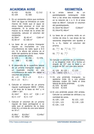 ACADEMIA AUGE GEOMETRÍA
http://www.academiaauge.com CUESTIONARIO DESARROLLADO
A) 432 B)156 C) 312
D) 104 E) 300
3. En un recipiente cúbico que contiene
35m3
de agua se introduce un cubo
macizo de modo que el agua se
eleva hasta alcanzar el nivel del
recipiente. Si la arista del cubo
macizo es la mitad de la arista del
recipiente, calcular el volumen del
recipiente.
A) 20m3
B) 40 m3
C)60 m3
D) 80 m3
E) 100 m3
4. La base de un prisma triangular
regular es inscriptible en una
circunferencia de radio igual a 83
cm. Si la altura del prisma es el
doble del apotema de la base. Hallar
el área lateral del sólido.
A) 576 3 B) 192 3 C) 576
D) 288 3 E) 288
5. El desarrollo de la superficie lateral
de un prisma triangular regular es
un cuadrado inscrito en una
circunferencia de radio 3m. Hallar el
volumen del prisma.
A) 6 /2 B) 2 6 /3 C) 2 6
D) 3 6 /2 E) 3 6
6. Calcular el volumen de un prisma
regular cuadrangular ABCD – EFGH,
si el área de la base es 4m2
y m
EBH = 30°.
A) 16m3
B) 6 3 m3
C)8 2 m3
D) 4 6 m3
E) 5 5 m3
7. Calcular el volumen de un prisma
regular de base pentagonal si se
sabe que el apotema de la base
mide 4u y el área de una cara lateral
es 16 u2
.
A) 80u3
B)120u3
C)140u3
D) 160u3
E) 180u3
8. La arista lateral de un
paralelepípedo rectangular mide
4cm y las otras dos medidas están
en la relación de 1 a 3. Si el área
total es 88cm2
. Calcular el volumen
del paralelepípedo.
A) 32cm3
B) 60cm3
C)36cm3
D) 24cm3
E) 48cm3
9. La base de un prisma recto es un
rombo de área S. Las áreas de las
secciones diagonales son iguales a
S1 y S2. Haller el volumen del
prisma.
A)
6
S
SS 2
1 B)
5
S
SS 2
1 C)
4
S
SS 2
1
D)
3
S
SS 2
1 E)
2
S
SS 2
1
10. Calcular el volumen de un rectoedro,
sí su diagonal mide 10 y forma un
ángulo de 45° con la base y un
ángulo de 30° con una cara lateral.
A) 120 B) 120 2 C) 125
D) 100 E) 125 2 .
11. En una pirámide triangular, su
apotema mide 16 y sus aristas
laterales miden 20. Halle el área
lateral de dicha pirámide.
A) 570 B) 600 C) 576
D) 610 E) 616
12.Si una pirámide posee 242 aristas.
Calcular su cantidad de vértices y su
cantidad de caras.
A) 120 ; 120 B) 122 ; 122
C) 124 ; 121 D) 118 ; 126
E) 126 ; 118
 