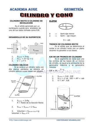 ACADEMIA AUGE GEOMETRÍA
http://www.academiaauge.com CUESTIONARIO DESARROLLADO
CILINDRO RECTO O CILINDRO DE
REVOLUCIÓN
Es el sólido generado por un
rectángulo cuando gira alrededor de
uno de sus lados tomado como EJE.
DESARROLLO DE SU SUPERFICIE
1. SLateral = 2rg
2. STotal = 2r (g + r)
3. V =  r² h
CILINDRO OBLÍCUO
Si se corta a un cilindro recto con
dos planos paralelos se obtiene un
cilindro oblicuo cuyas bases son elipses.
1. SLateral = 2Rg
R = Radio de la Sección Recta
2. STotal = SLateral + 2 SBase
3. Volumen = SSección recta x g
Volumen = SBase x h
ELIPSE
b → Semi-eje menor
a → Semi – eje mayor
S = ab
TRONCO DE CILINDRO RECTO
Es el sólido que se determina al
cortar a un cilindro recto con un plano
secante no paralelo a sus bases.
EJE DE UN TRONCO DE CILINDRO
Es el segmento de recta que une
los centros de las bases de un tronco
de cilindro, es igual a la semisuma de la
generatriz máxima y la generatriz
mínima
EJE =
2
g
G
001
+
=
1. SLateral = 2R . EJE
2. STotal = 2 R . EJE + R² + ab
3. V = R² . EJE
Generatriz
h
2r
BASE
g SLATERAL
ELIPSE
h
g
O
SECCIÓN
RECTA
R
ELIPSE
a
b
h
ELIPSE
g
G
CÍRCULO
R
O1
Eje
R
o
 