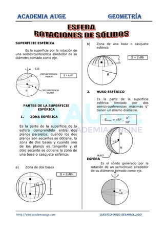 ACADEMIA AUGE GEOMETRÍA
http://www.academiaauge.com CUESTIONARIO DESARROLLADO
SUPERFICIE ESFÉRICA
Es la superficie por la rotación de
una semicircunferencia alrededor de su
diámetro tomado como eje.
PARTES DE LA SUPERFICIE
ESFÉRICA
1. ZONA ESFÉRICA
Es la parte de la superficie de la
esfera comprendido entre dos
planos paralelos; cuando los dos
planos son secantes se obtiene, la
zona de dos bases y cuando uno
de los planos es tangente y el
otro secante se obtiene la zona de
una base o casquete esférico.
a) Zona de dos bases
b) Zona de una base o casquete
esférico
2. HUSO ESFÉRICO
Es la parte de la superficie
esférica limitado por dos
semicircunferencias máximas qT
tienen un mismo diámetro.
SHuso = R² .
º
90
º

ESFERA
Es el sólido generado por la
rotación de un semicírculo alrededor
de su diámetro tomado como eje.
EJE
R
R
r
CIRCUNFERENCIA
MENOR
CIRCUNFERENCIA
MAXIMA

S = 4R2
h
R
S = 2Rh
S = 2Rh
R
h
R
R

HUSO
R
R
 