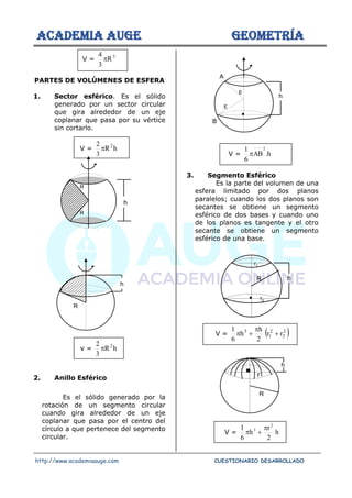 ACADEMIA AUGE GEOMETRÍA
http://www.academiaauge.com CUESTIONARIO DESARROLLADO
V = 3
R
3
4

PARTES DE VOLÚMENES DE ESFERA
1. Sector esférico. Es el sólido
generado por un sector circular
que gira alrededor de un eje
coplanar que pasa por su vértice
sin cortarlo.
V = h
R
3
2 2

v = h
R
3
2 2

2. Anillo Esférico
Es el sólido generado por la
rotación de un segmento circular
cuando gira alrededor de un eje
coplanar que pasa por el centro del
círculo a que pertenece del segmento
circular.
V = h
.
AB
6
1 2

3. Segmento Esférico
Es la parte del volumen de una
esfera limitado por dos planos
paralelos; cuando los dos planos son
secantes se obtiene un segmento
esférico de dos bases y cuando uno
de los planos es tangente y el otro
secante se obtiene un segmento
esférico de una base.
V = ( )
2
2
2
1
3
r
r
2
h
h
6
1
+

+

V = h
2
r
h
6
1 2
3 
+

R
R
h
h
R
h
A
B
E
E
h
R
r1
r2
R
h
r
 