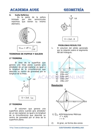 ACADEMIA AUGE GEOMETRÍA
http://www.academiaauge.com CUESTIONARIO DESARROLLADO
4. Cuña Esférica
Es la parte de la esfera
limitado por dos semicírculos
máximos que tienen su mismo
diámetro.
VCuña = R3
x
º
270
º

TEOREMAS DE PAPPUS Y GULDIN
1º TEOREMA
El área de la superficie que
genera una línea plana cuando gira
alrededor de un eje coplanar es igual a
la longitud de la circunferencia que
describe su centro de gravedad por la
longitud de la línea.
S = 2d . LAB
2º TEOREMA
El volumen que genera una
superficie plana cuando gira alrededor
de un eje coplanar es igual a la longitud
de la circunferencia que describe su
centro de gravedad por el área de la
superficie plana.
V = 2d . A
PROBLEMAS RESUELTOS
1. El volumen del sólido generado
por la rotación sobre el segmento
AB del triángulo.
a) 152 cm3
b) 239 cm3
c) 210 cm3
d) 156 cm3
e) 196 cm3
Resolución
1) ACB Relaciones Métricas
r2
= 4(9)
r = 6
2) Al girar, se forma dos conos
R
R
R
CUÑA

C.G.
A
B
d
EJE
d
EJE
A
A B
C
4cm 9cm
4cm 9cm
r
B
C
A
 