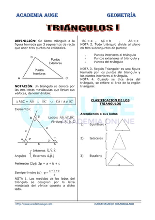 ACADEMIA AUGE GEOMETRÍA
http://www.academiaauge.com CUESTIONARIO DESARROLLADO
DEFINICIÓN: Se llama triángulo a la
figura formada por 3 segmentos de recta
que unen tres puntos no colineales.
NOTACIÓN. Un triángulo se denota por
las tres letras mayúsculas que llevan sus
vértices, denominándolo:
 ABC = BC
A
/
CA
BC
AB 


Elementos:
Lados: BC
,
AC
,
AB
Vértices: A, B, C
Internos Z
,
Y
,
X



Angulos Externos 





,
,
Perímetro (2p): 2p = a + b + c
Semiperímetro (p)
2
c
b
a
p
+
+
=
NOTA 1. Las medidas de los lados del
triángulo se designan por la letra
minúscula del vértice opuesto a dicho
lado.
BC = a , AC = b , AB = c
NOTA 2. Todo triángulo divide al plano
en tres subconjuntos de puntos:
- Puntos interiores al triángulo
- Puntos exteriores al triángulo y
- Puntos del triángulo
NOTA 3. Región Triangular es una figura
formada por los puntos del triángulo y
los puntos interiores al triángulo.
NOTA 4. Cuando se dice área del
triángulo, se refiere al área de la región
triangular.
CLASIFICACION DE LOS
TRIANGULOS
Atendiendo a sus lados
1) Equilátero
2) Isósceles
3) Escaleno
C
B
A
Puntos
Exteriores
Puntos
Interiores
Yº
a
B
c
Xº
Zº
A b C



 