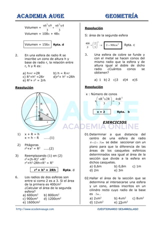 ACADEMIA AUGE GEOMETRÍA
http://www.academiaauge.com CUESTIONARIO DESARROLLADO
Volumen =
3
4
x
6
3
9
x
6 2
2

+

Volumen = 108 + 48
Volumen = 156 Rpta. d
2. En una esfera de radio R se
inscribe un cono de altura h y
base de radio r, la relación entre
r, h y R es:
a) h+r =2R b) h = R+r
c) R2
+h2
=2Rr d)r2
+ h2
=2Rh
e) R2
+ r2
= 2rh
Resolución
1) x + R = h
x = h – R …….(1)
2) Pitágoras
r2
+x2
= R2
.....(2)
3) Reemplazando (1) en (2)
r2
+(h-R)2
=R2
r2
+h2
-2Rh+R2
= R2
r2
+ h2
= 2Rh Rpta. d
6. Los radios de dos esferas son
entre si como 2 es a 3. Si el área
de la primera es 400cm2
¿Calcular el área de la segunda
esfera?
a) 600cm2
b) 800cm2
c) 900cm2
d) 1200cm2
e) 1600cm2
Resolución
S: área de la segunda esfera
2
2
900
3
2
400
cm
S
S
=
→






= Rpta. c
3. Una esfera de cobre se funde y
con el metal se hacen conos del
mismo radio que la esfera y de
altura igual al doble de dicho
radio ¿Cuántos conos se
obtienen?
a) 1 b) 2 c)3 d)4 e)5
Resolución
x : Número de conos
3
R
4
3
R
2
x
R
x
3
2

=







 
x = 2 Rpta. b
EJERCICIOS
01.Determinar a que distancia del
centro de una esfera de radio
m
R )
5
2
( +
= se debe seccionar con un
plano para que la diferencia de las
áreas de los casquetes esféricos
determinados sea igual al área de la
sección que divide a la esfera en
dichos casquetes.
a) 0,6m b) 0,8m c) 1m
d) 2m e) 3m
02.Hallar el área de la sección que se
determina al intersecarse una esfera
y un cono, ambos inscritos en un
cilindro recto cuyo radio de la base
es m
5 .
a) 2m2
b) 4m2
c) 8m2
d) 12m2
e) 15m2
h
r
x
R
R
O
 