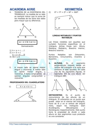 ACADEMIA AUGE GEOMETRÍA
http://www.academiaauge.com CUESTIONARIO DESARROLLADO
4. TEOREMA DE LA EXISTENCIA DEL
TRIANGULO. La medida de un lado
es siempre menor que la suma de
las medidas de los otros dos lados
pero mayor que su diferencia.
a – c < b < a + c
Demostración
1) b < a + c ....I
2) a < b + c
a – c < b ....II
3) De I y II
a – c < b < a + c
5. A mayor lado se opone mayor
ángulo y viceversa. A menor lado
se opone menor ángulo y
viceversa. A lados congruentes se
oponen ángulos congruentes y
viceversa.
PROPIEDADES DEL CUADRILATERO
1) X = a + b + c
2) Xº + Yº + Zº + Wº = 360º
LINEAS NOTABLES Y PUNTOS
NOTABLES
Las líneas notables son aquellas que
cumplen funciones específicas en el
triángulo, dichas líneas son: Altura,
Mediana, Mediatriz, Bisectriz interior,
Bisectriz exterior.
Puntos Notables son Ortocentro,
Baricentro, Circuncentro, Incentro y
Excentro
1. ALTURA. Es el segmento
perpendicular trazado desde un
vértice del triángulo a la recta que
contiene al lado opuesto. En cada
una de las siguientes figuras, el
segmento BH es una altura del
triángulo ABC.
ORTOCENTRO. Es el punto de
concurrencia de las alturas de un
triángulo. El ortocentro es un punto que
puede estar en el interior del triángulo,
fuera de él o en el vértice del ángulo
recto, según los triángulos sean
Acutángulos, Obtusángulos y
Rectángulos respectivamente. Este punto
tiene la propiedad de dividir a cada
altura en dos segmentos cuyo producto
es una constante.
a
C
B
c
A B
X
a c
b
Zº
Yº
Xº Wº
C
A
B
B
B
A H C H A C
H
 