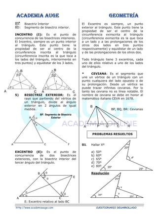 ACADEMIA AUGE GEOMETRÍA
http://www.academiaauge.com CUESTIONARIO DESARROLLADO
BX: Bisectriz Interior
BD: Segmento de bisectriz interior.
INCENTRO (I): Es el punto de
concurrencia de las bisectrices interiores.
El Incentro, siempre es un punto interior
al triángulo. Este punto tiene la
propiedad de ser al centro de la
circunferencia inscrita al triángulo
(circunferencia inscrita es la que toca a
los lados del triángulo, interiormente en
tres puntos) y equidistar de los 3 lados.
5) BISECTRIZ EXTERIOR: Es el
rayo que partiendo del vértice de
un triángulo, divide al ángulo
exterior en 2 ángulos de igual
medida.
EXCENTRO (E): Es el punto de
concurrencia de dos bisectrices
exteriores, con la bisectriz interior del
tercer ángulo del triángulo.
E: Excentro relativo al lado BC
El Excentro es siempre, un punto
exterior al triángulo. Este punto tiene la
propiedad de ser el centro de la
circunferencia exinscrita al triángulo
(circunferencia exinscrita es la que toca
a un lado y a las prolongaciones de los
otros dos lados en tres puntos
respectivamente) y equidistar de un lado
y de las prolongaciones de los otros dos.
Todo triángulo tiene 3 excentros, cada
uno de ellos relativo a uno de los lados
del triángulo.
* CEVIANA: Es el segmento que
une un vértice de un triángulo con un
punto cualquiera del lado opuesto o de
su prolongación. Desde un vértice se
puede trazar infinitas cevianas. Por lo
tanto las ceviana no es línea notable. El
nombre de ceviana se debe en honor al
matemático italiano CEVA en 1678.
BP, BQ, BR: Cevianas
PROBLEMAS RESUELTOS
01. Hallar Xº
a) 50º
b) 60º
c) 65º
d) 70º
e) 80º
Resolución




B

C
A
  


B

C
A

I
B
A C F


BF: Segmento de Bisectriz
Exterior


B
E
A C
 


B
A P Q C R
20º
35º
xº
25º
20º
35º
x
25º
y
 