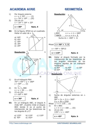 ACADEMIA AUGE GEOMETRÍA
http://www.academiaauge.com CUESTIONARIO DESARROLLADO
1) Por Angulo externo
x = y + 25º ........ (I)
y = 35º + 20º .....(II)
2) (II) en (I)
x = 35º + 20º + 25º
x = 80º Rpta. E
02. En la figura, EFGH es un cuadrado.
Hallar el valor de x
a) 60º
b) 45º
c) 50º
d) 30º
e) 20º
Resolución
1) En el triángulo PAH
75º + 45º + y = 180º
y = 60º ..... (I)
2) En ABC
x + y = 90 ...... (II)
3) (I) en (II)
x + 60º = 90º
x = 30º Rpta. d
03. En un triángulo ABC, el ángulo A
mide 58º. ¿Cuánto mide el ángulo
BDC donde D es el punto de
intersección de las bisectrices de
los ángulos B y C?
a) 125º b) 119º c) 110º
d) 95º e) 102º
Resolución:
 BDC x +  +  = 180º
ABCD x =  +  + A

Suma 2x = 180º + A

Mitad: x = 90º + A

/2
x = 90º + 58º/2
x = 119º Rpta. b
04. Hallar el ángulo formado por la
intersección de las bisectrices de
los ángulos exteriores de los
ángulos agudos de un triángulo
rectángulo
a) 60º b) 45º c) 30º
d) 65º e) 90º
Resolución
1) Suma de ángulos externos en 
ABC
90º + 2 + 2  = 360º
2  + 2 = 270º
Mitad  +  = 135 ... (I)
2) En  BEC
 +  + x = 180 .... (II)
3) (I) en (II)
135º + x = 180º
x = 45º Rpta. b
H
G
F
E
75º x
H
G
F
E
75º x
B
P 75º 45º
y
A
45º
C
58º
D
A
B
C
x






A C
B
E


x
 