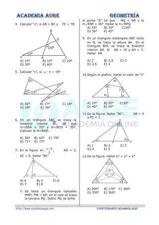 ACADEMIA AUGE GEOMETRÍA
http://www.academiaauge.com CUESTIONARIO DESARROLLADO
4. Calcular “x”, si AB = BC y TC = TD
A) 10º B) 15º C) 20º
D) 30º E) 40º
5. Calcular “x”, si:  -  = 18°
A) 16º B) 17º C) 18º
D) 19º E) 36º
6. En un triángulo ABC se traza la
bisectriz interior , tal que
m<BDA = 72º y m<BCD = 35º.
Calcular la m<BAD.
A) 56º B) 63º C) 70º
D) 71º E) 77º
7. En la figura
2
W

+

= , AD = 3,
AC = 8. Hallar “BC”
A
B
C
W
D

A) 4 B) 5 C) 6
D) 7 E) 8
7. Se tiene un triangulo isósceles
MNP; MN = NP, en el cual se traza
la ceviana PQ . Sobre PQ se toma
el punto “R” tal que NQ = NR y la
mRNP = 36°. Hallar la mMPQ
A) 18° B) 20° C)30°
D) 36° E) 45°
9. En un triangulo rectángulo ABC recto
en B, se traza la altura BH . En el
triangulo BHC se traza la bisectriz
interior BR . Si AB = 10 y AH = 7.
Hallar HR
A) 2 B) 2,5 C) 3
D) 3,5 E) 4
10.Según el grafico. Hallar el valor de “”



4

4

A) 10° B) 20° C)30°
D) 40° E) 50°
11.De la figura. Hallar “BC”, AB = 4
y FC = 2
A
B
C
 
F

2
A) 1 B) 2 C) 3
D) 4 E) 5
12.De la figura. Hallar x° + y° + x°
  



x°
y°
z°
A) 200° B) 170° C) 300°
D) 330° E) 360°
 