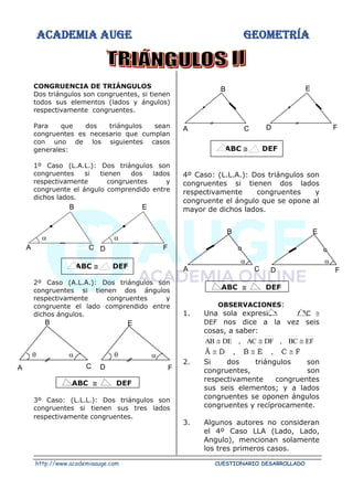 ACADEMIA AUGE GEOMETRÍA
http://www.academiaauge.com CUESTIONARIO DESARROLLADO
CONGRUENCIA DE TRIÁNGULOS
Dos triángulos son congruentes, si tienen
todos sus elementos (lados y ángulos)
respectivamente congruentes.
Para que dos triángulos sean
congruentes es necesario que cumplan
con uno de los siguientes casos
generales:
1º Caso (L.A.L.): Dos triángulos son
congruentes si tienen dos lados
respectivamente congruentes y
congruente el ángulo comprendido entre
dichos lados.
ABC  DEF
2º Caso (A.L.A.): Dos triángulos son
congruentes si tienen dos ángulos
respectivamente congruentes y
congruente el lado comprendido entre
dichos ángulos.
ABC  DEF
3º Caso: (L.L.L.): Dos triángulos son
congruentes si tienen sus tres lados
respectivamente congruentes.
ABC  DEF
4º Caso: (L.L.A.): Dos triángulos son
congruentes si tienen dos lados
respectivamente congruentes y
congruente el ángulo que se opone al
mayor de dichos lados.
ABC  DEF
OBSERVACIONES:
1. Una sola expresión ABC 
DEF nos dice a la vez seis
cosas, a saber:
EF
BC
,
DF
AC
,
DE
AB 


F
C
,
E
B
,
D
Â









2. Si dos triángulos son
congruentes, son
respectivamente congruentes
sus seis elementos; y a lados
congruentes se oponen ángulos
congruentes y recíprocamente.
3. Algunos autores no consideran
el 4º Caso LLA (Lado, Lado,
Angulo), mencionan solamente
los tres primeros casos.
B
C
A
E
F
D


B
C
A


E
F
D


C
B
A F
E
D
C
B
A

F
E
D

 