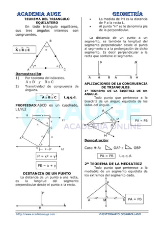 ACADEMIA AUGE GEOMETRÍA
http://www.academiaauge.com CUESTIONARIO DESARROLLADO
TEOREMA DEL TRIANGULO
EQUILATERO
En todo triángulo equilátero,
sus tres ángulos internos son
congruentes.
A  B  C
Demostración:
1) Por teorema del isósceles.
C
B
y
B
A






2) Transitividad de congruencia de
ángulos.
A  B  C L.q.q.d.
PROPIEDAD:ABCD es un cuadrado,
L1//L2
² = x² + y²
FE = x + y
DISTANCIA DE UN PUNTO
La distancia de un punto a una recta,
es la longitud del segmento
perpendicular desde el punto a la recta.
• La medida de PH es la distancia
de P a la recta L.
• Al punto “H” se le denomina pie
de la perpendicular.
La distancia de un punto a un
segmento, es también la longitud del
segmento perpendicular desde el punto
al segmento o a la prolongación de dicho
segmento. Es decir perpendicular a la
recta que contiene el segmento.
APLICACIONES DE LA CONGRUENCIA
DE TRIANGULOS.
1º TEOREMA DE LA BISETRIZ DE UN
ANGULO.
Todo punto que pertenece a la
bisectriz de un ángulo equidista de los
lados del ángulo.
PA = PB
Demostración:
Caso H-A: OAP  OBP
PA = PB L.q.q.d.
2º TEOREMA DE LA MEDIATRIZ
Todo punto que pertenece a la
mediatriz de un segmento equidista de
los extremos del segmento dado.
PA = PB

C
A
 
B
x
E
L1
B


A


D
Y F L2
C
Y
X
P
H
L
P
H
B
A
B
H
A
P


P
A
o


H
M B
A
P
 