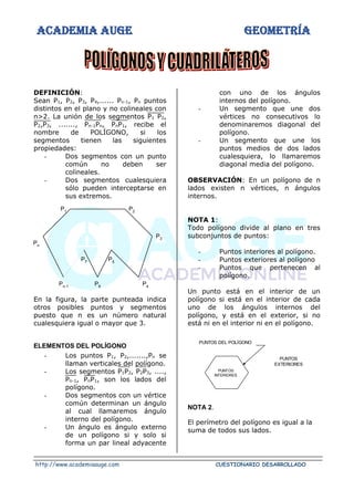 ACADEMIA AUGE GEOMETRÍA
http://www.academiaauge.com CUESTIONARIO DESARROLLADO
DEFINICIÓN:
Sean P1, P2, P3, P4,...... Pn-1, Pn puntos
distintos en el plano y no colineales con
n>2. La unión de los segmentos P1 P2,
P2,P3, ......., Pn-1Pn, PnP1, recibe el
nombre de POLÍGONO, si los
segmentos tienen las siguientes
propiedades:
- Dos segmentos con un punto
común no deben ser
colineales.
- Dos segmentos cualesquiera
sólo pueden interceptarse en
sus extremos.
En la figura, la parte punteada indica
otros posibles puntos y segmentos
puesto que n es un número natural
cualesquiera igual o mayor que 3.
ELEMENTOS DEL POLÍGONO
- Los puntos P1, P2,.......,Pn se
llaman verticales del polígono.
- Los segmentos P1P2, P2P3, ....,
Pn-1, PnP1, son los lados del
polígono.
- Dos segmentos con un vértice
común determinan un ángulo
al cual llamaremos ángulo
interno del polígono.
- Un ángulo es ángulo externo
de un polígono si y solo si
forma un par lineal adyacente
con uno de los ángulos
internos del polígono.
- Un segmento que une dos
vértices no consecutivos lo
denominaremos diagonal del
polígono.
- Un segmento que une los
puntos medios de dos lados
cualesquiera, lo llamaremos
diagonal media del polígono.
OBSERVACIÓN: En un polígono de n
lados existen n vértices, n ángulos
internos.
NOTA 1:
Todo polígono divide al plano en tres
subconjuntos de puntos:
- Puntos interiores al polígono.
- Puntos exteriores al polígono
- Puntos que pertenecen al
polígono.
Un punto está en el interior de un
polígono si está en el interior de cada
uno de los ángulos internos del
polígono, y está en el exterior, si no
está ni en el interior ni en el polígono.
NOTA 2.
El perímetro del polígono es igual a la
suma de todos sus lados.
P3
P4
P5
P6
P7
Pn-1
Pn
P1
P2
PUNTOS
EXTERIORES
PUNTOS DEL POLÍGONO
PUNTOS
INTERIORES
 
