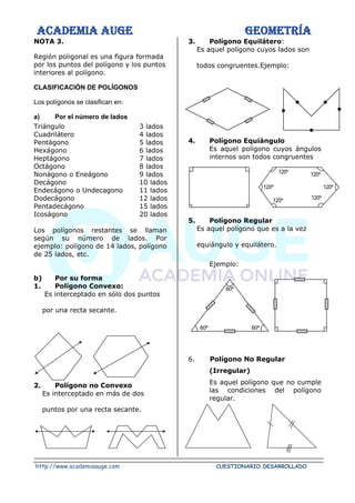 ACADEMIA AUGE GEOMETRÍA
http://www.academiaauge.com CUESTIONARIO DESARROLLADO
NOTA 3.
Región poligonal es una figura formada
por los puntos del polígono y los puntos
interiores al polígono.
CLASIFICACIÓN DE POLÍGONOS
Los polígonos se clasifican en:
a) Por el número de lados
Triángulo 3 lados
Cuadrilátero 4 lados
Pentágono 5 lados
Hexágono 6 lados
Heptágono 7 lados
Octágono 8 lados
Nonágono o Eneágono 9 lados
Decágono 10 lados
Endecágono o Undecagono 11 lados
Dodecágono 12 lados
Pentadecágono 15 lados
Icoságono 20 lados
Los polígonos restantes se llaman
según su número de lados. Por
ejemplo: polígono de 14 lados, polígono
de 25 lados, etc.
b) Por su forma
1. Polígono Convexo:
Es interceptado en sólo dos puntos
por una recta secante.
2. Polígono no Convexo
Es interceptado en más de dos
puntos por una recta secante.
3. Polígono Equilátero:
Es aquel polígono cuyos lados son
todos congruentes.Ejemplo:
4. Polígono Equiángulo
Es aquel polígono cuyos ángulos
internos son todos congruentes
5. Polígono Regular
Es aquel polígono que es a la vez
equiángulo y equilátero.
Ejemplo:
6. Polígono No Regular
(Irregular)
Es aquel polígono que no cumple
las condiciones del polígono
regular.
120º
120º
120º
120º
120º
120º
60º
60º
60º
 