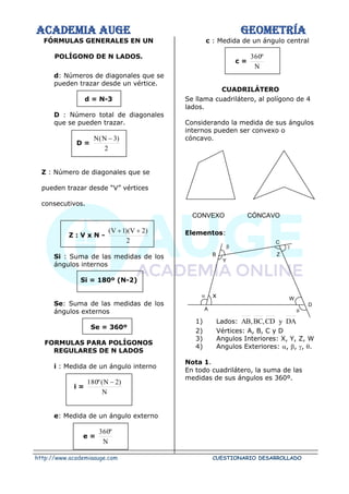 ACADEMIA AUGE GEOMETRÍA
http://www.academiaauge.com CUESTIONARIO DESARROLLADO
FÓRMULAS GENERALES EN UN
POLÍGONO DE N LADOS.
d: Números de diagonales que se
pueden trazar desde un vértice.
d = N-3
D : Número total de diagonales
que se pueden trazar.
D =
2
)
3
N
(
N −
Z : Número de diagonales que se
pueden trazar desde “V” vértices
consecutivos.
Z : V x N -
2
)
2
V
)(
1
V
( +
+
Si : Suma de las medidas de los
ángulos internos
Si = 180º (N-2)
Se: Suma de las medidas de los
ángulos externos
Se = 360º
FORMULAS PARA POLÍGONOS
REGULARES DE N LADOS
i : Medida de un ángulo interno
i =
N
)
2
N
(
º
180 −
e: Medida de un ángulo externo
e =
N
º
360
c : Medida de un ángulo central
c =
N
º
360
CUADRILÁTERO
Se llama cuadrilátero, al polígono de 4
lados.
Considerando la medida de sus ángulos
internos pueden ser convexo o
cóncavo.
CONVEXO CÓNCAVO
Elementos:
x
1) Lados: DA
y
CD
,
BC
,
AB
2) Vértices: A, B, C y D
3) Angulos Interiores: X, Y, Z, W
4) Angulos Exteriores: , , , .
Nota 1.
En todo cuadrilátero, la suma de las
medidas de sus ángulos es 360º.
W
D
Z
B
A
Y
C
 


 